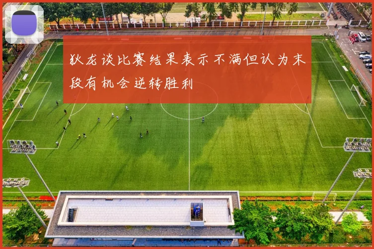 狄龙谈比赛结果表示不满但认为末段有机会逆转胜利