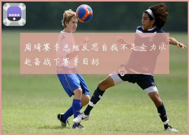 周琦赛季总结反思自我不足全力以赴备战下赛季目标