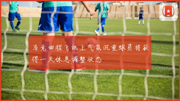 马竞回程飞机上气氛沉重球员将获得一天休息调整状态