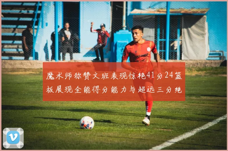 魔术师称赞文班表现惊艳41分24篮板展现全能得分能力与超远三分绝技