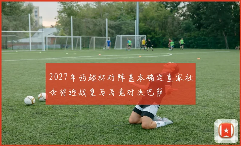 2027年西超杯对阵基本确定皇家社会将迎战皇马马竞对决巴萨