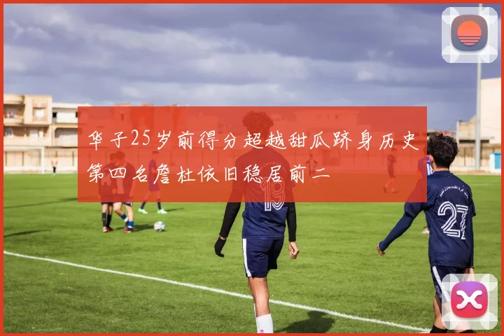 华子25岁前得分超越甜瓜跻身历史第四名詹杜依旧稳居前二
