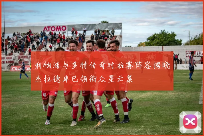 利物浦与多特传奇对抗赛阵容揭晓杰拉德库巴领衔众星云集