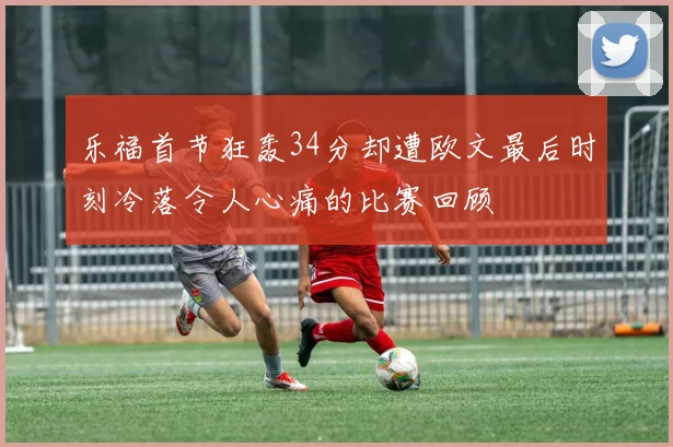 乐福首节狂轰34分却遭欧文最后时刻冷落令人心痛的比赛回顾