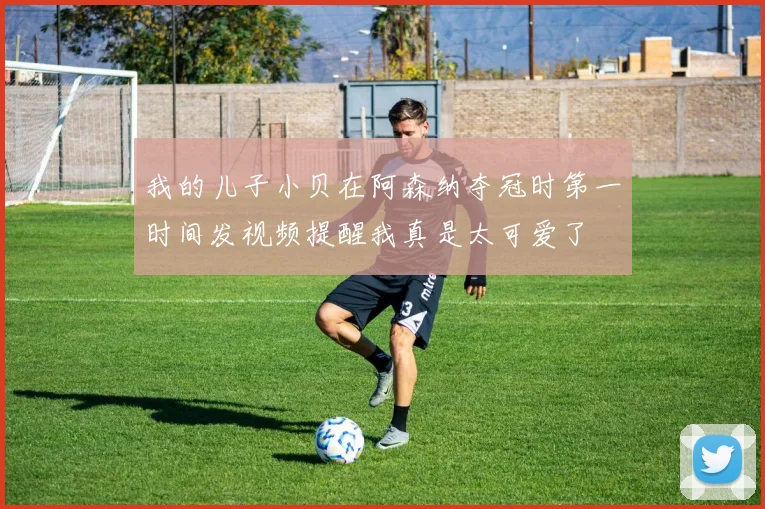 我的儿子小贝在阿森纳夺冠时第一时间发视频提醒我真是太可爱了