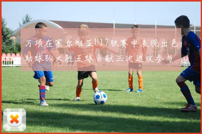 万项在塞尔维亚U17联赛中表现出色助球队大胜五球贡献三次进攻参与