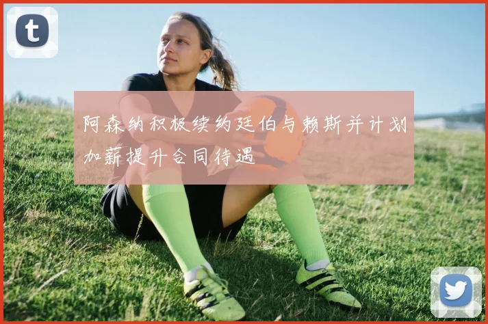 阿森纳积极续约廷伯与赖斯并计划加薪提升合同待遇