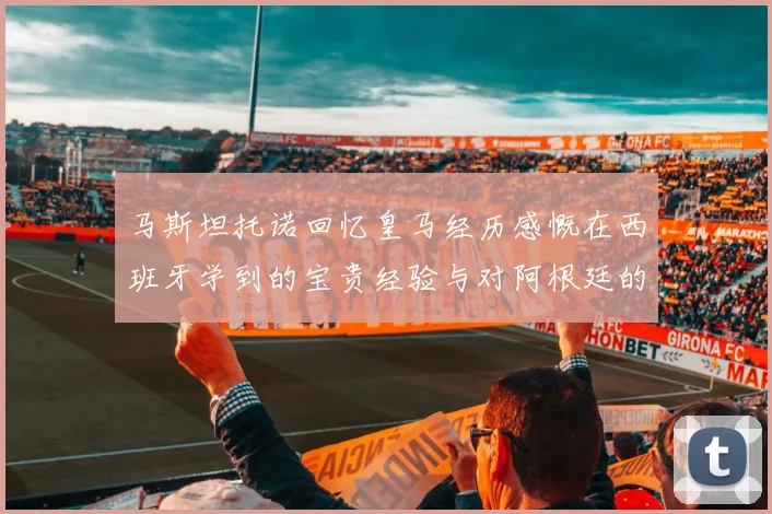 马斯坦托诺回忆皇马经历感慨在西班牙学到的宝贵经验与对阿根廷的思念