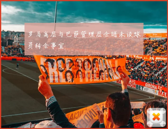 罗马高层与巴萨管理层会晤未谈球员转会事宜