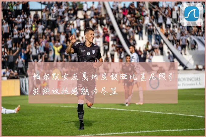 帕尔默女友戛纳度假晒比基尼照引发热议性感魅力尽显