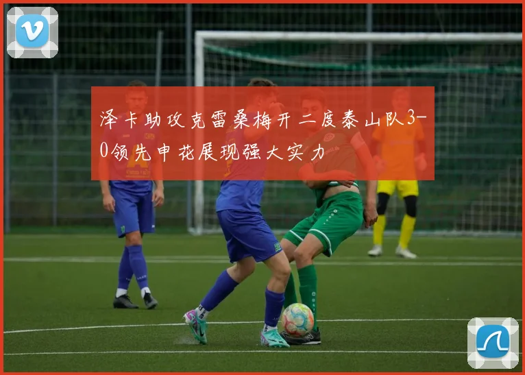 泽卡助攻克雷桑梅开二度泰山队3-0领先申花展现强大实力