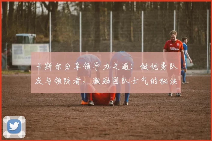 卡斯尔分享领导力之道：做优秀队友与领防者，激励团队士气的秘诀