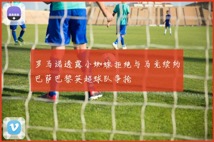 罗马诺透露小蜘蛛拒绝与马竞续约巴萨巴黎英超球队争抢