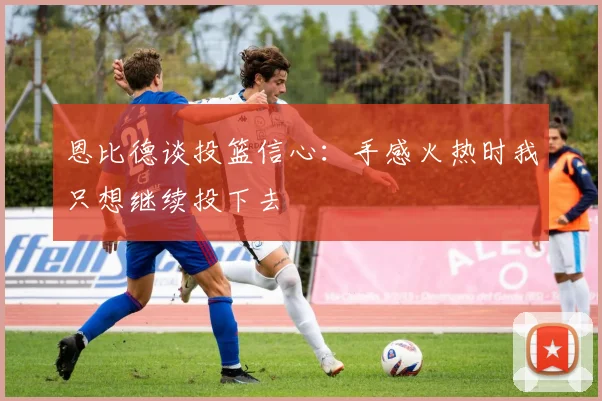 恩比德谈投篮信心：手感火热时我只想继续投下去