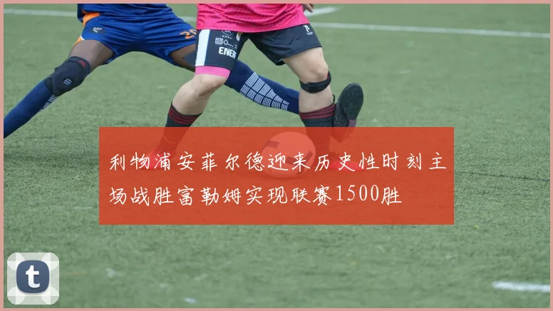 利物浦安菲尔德迎来历史性时刻主场战胜富勒姆实现联赛1500胜