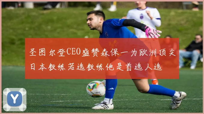 圣图尔登CEO盛赞森保一为欧洲顶尖日本教练若选教练他是首选人选