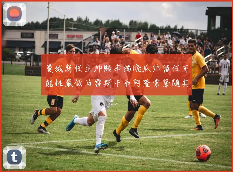 曼城新任主帅赔率揭晓瓜帅留任可能性最低马雷斯卡和阿隆索紧随其后