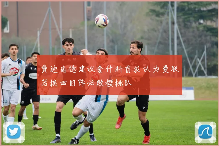 费迪南德建议舍什科首发认为曼联若换回旧阵必败樱桃队