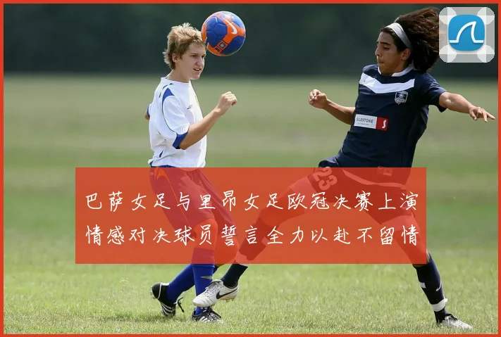 巴萨女足与里昂女足欧冠决赛上演情感对决球员誓言全力以赴不留情面