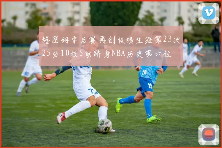 塔图姆季后赛再创佳绩生涯第23次25分10板5助跻身NBA历史第六位