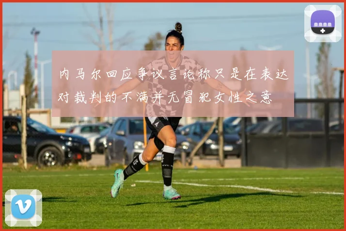 内马尔回应争议言论称只是在表达对裁判的不满并无冒犯女性之意