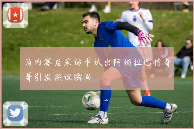 马内赛后采访中认出阿姆拉巴特哥哥引发热议瞬间