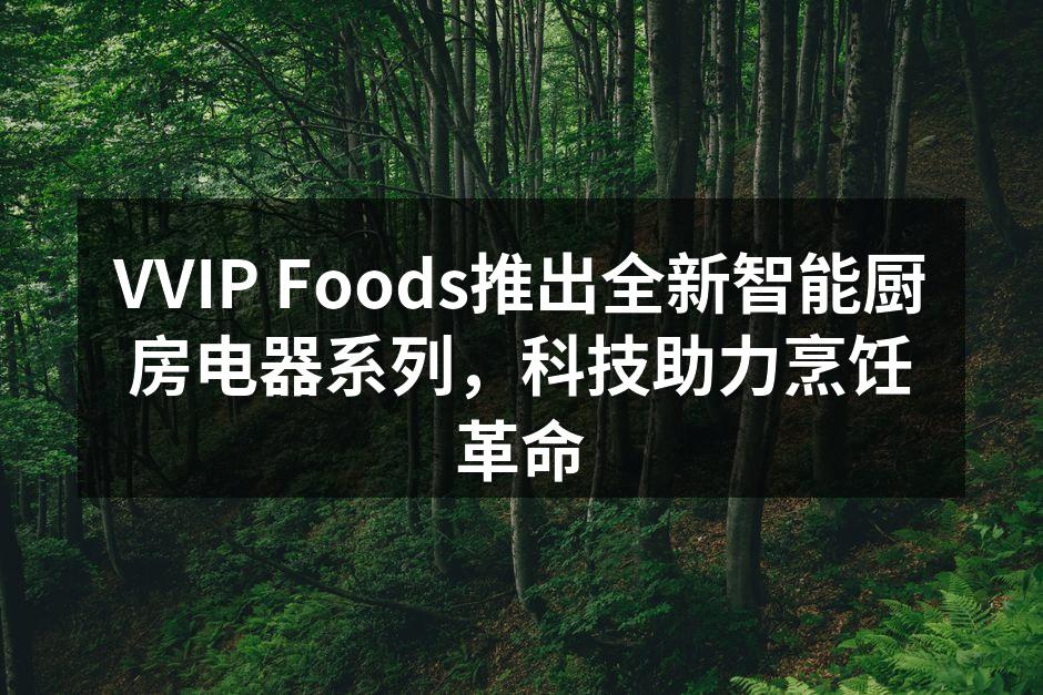 VVIP Foods推出全新智能厨房电器系列，科技助力烹饪革命